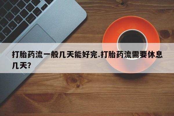 怀孕个月能用流产药吗打胎药流一般几天能好完.打胎药流需要休息几天？