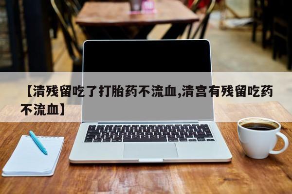怀孕个月能用流产药吗【清残留吃了打胎药不流血,清宫有残留吃药不流血】