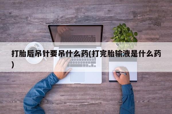 怀孕个月能用流产药吗打胎后吊针要吊什么药(打完胎输液是什么药)