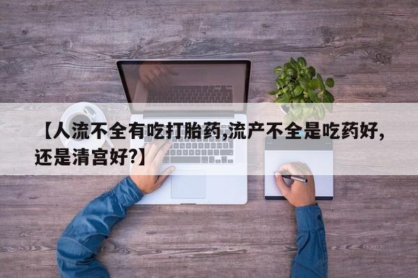 怀孕个月能用流产药吗【人流不全有吃打胎药,流产不全是吃药好,还是清宫好?】