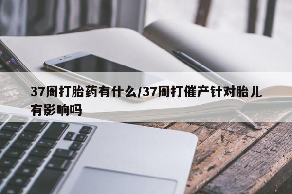 怀孕个月能用流产药吗37周打胎药有什么/37周打催产针对胎儿有影响吗