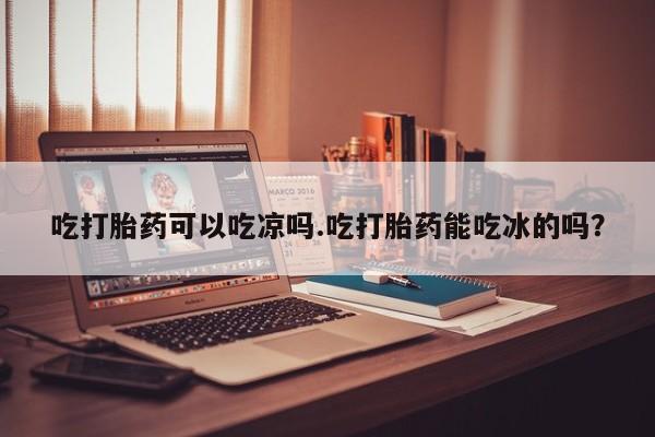 怀孕个月能用流产药吗吃打胎药可以吃凉吗.吃打胎药能吃冰的吗？