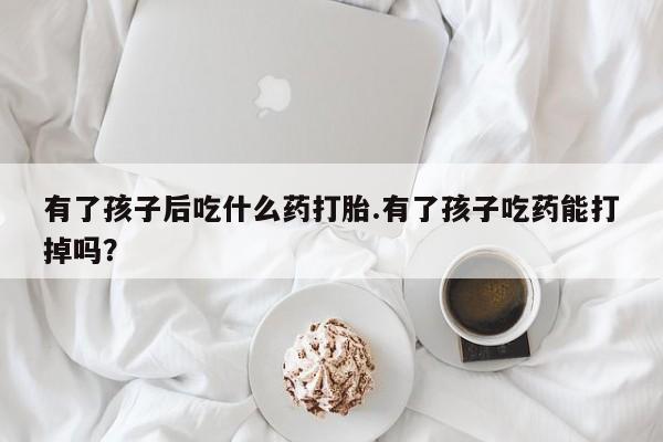 怀孕个月能用流产药吗有了孩子后吃什么药打胎.有了孩子吃药能打掉吗？