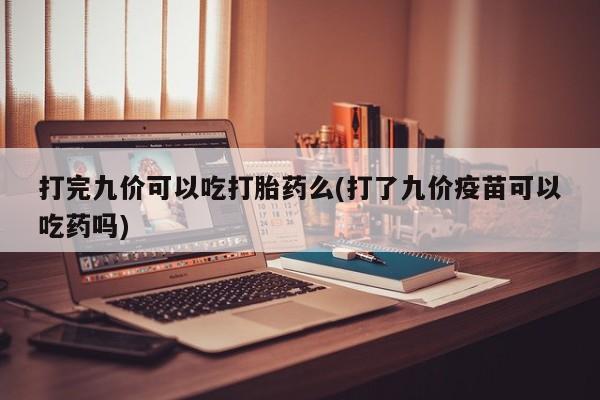 怀孕个月能用流产药吗打完九价可以吃打胎药么(打了九价疫苗可以吃药吗)