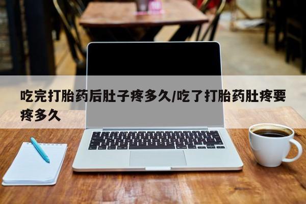 怀孕个月能用流产药吗吃完打胎药后肚子疼多久/吃了打胎药肚疼要疼多久