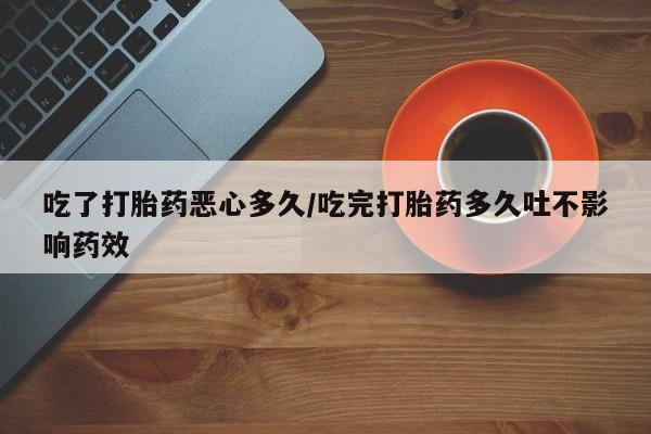 怀孕个月能用流产药吗吃了打胎药恶心多久/吃完打胎药多久吐不影响药效