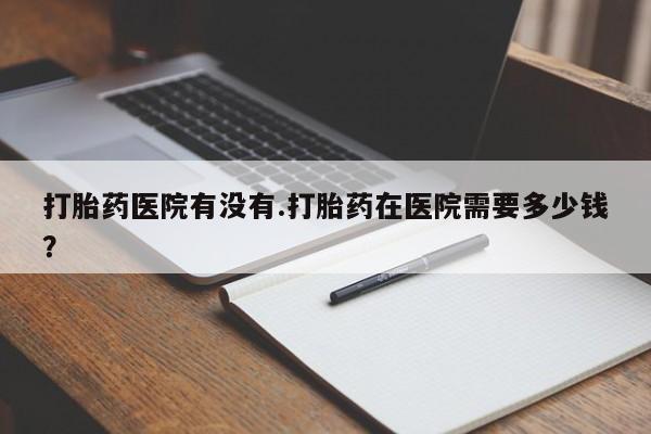 怀孕个月能用流产药吗打胎药医院有没有.打胎药在医院需要多少钱？
