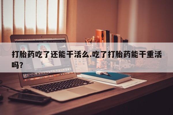 怀孕个月能用流产药吗打胎药吃了还能干活么.吃了打胎药能干重活吗？