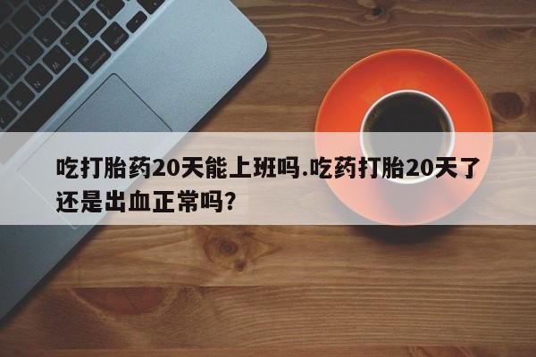 怀孕个月能用流产药吗吃打胎药20天能上班吗.吃药打胎20天了还是出血正常吗？