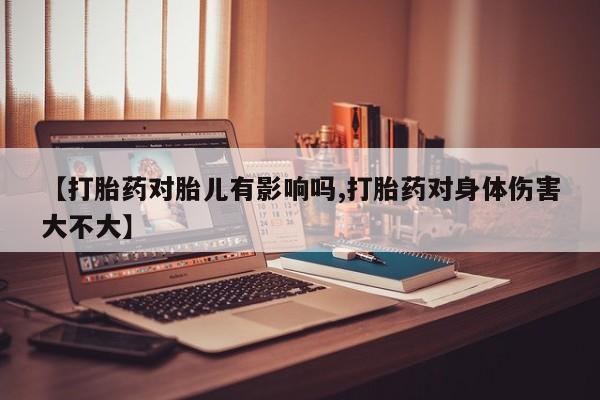 怀孕个月能用流产药吗【打胎药对胎儿有影响吗,打胎药对身体伤害大不大】