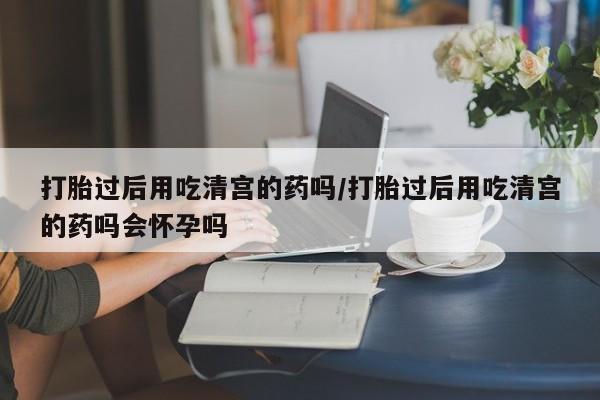 怀孕个月能用流产药吗打胎过后用吃清宫的药吗/打胎过后用吃清宫的药吗会怀孕吗