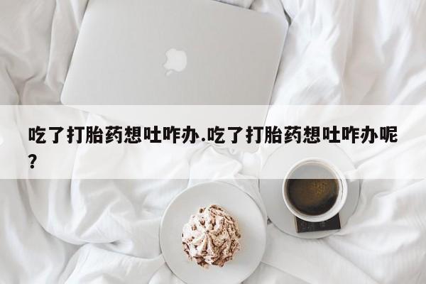 怀孕个月能用流产药吗吃了打胎药想吐咋办.吃了打胎药想吐咋办呢？