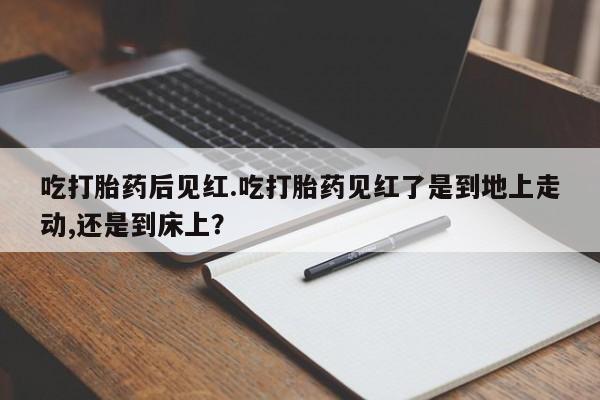 怀孕个月能用流产药吗吃打胎药后见红.吃打胎药见红了是到地上走动,还是到床上？
