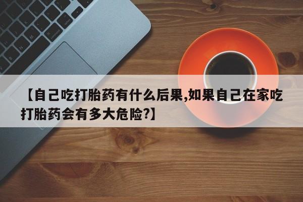 怀孕个月能用流产药吗【自己吃打胎药有什么后果,如果自己在家吃打胎药会有多大危险?】