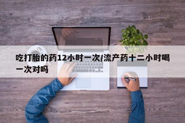 怀孕个月能用流产药吗吃打胎的药12小时一次/流产药十二小时喝一次对吗