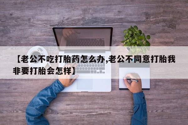怀孕个月能用流产药吗【老公不吃打胎药怎么办,老公不同意打胎我非要打胎会怎样】