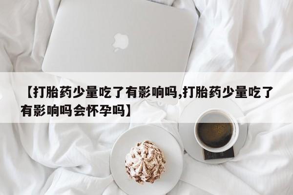 怀孕个月能用流产药吗【打胎药少量吃了有影响吗,打胎药少量吃了有影响吗会怀孕吗】