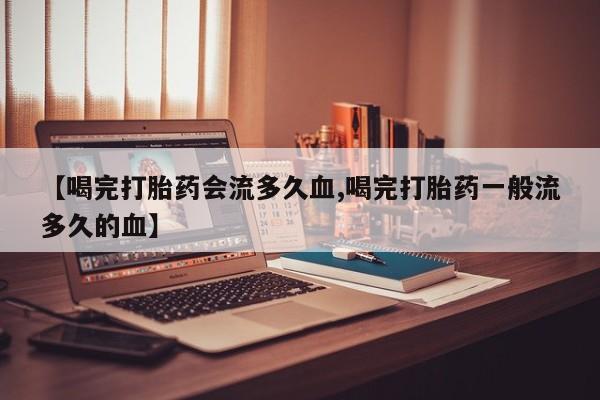 怀孕个月能用流产药吗【喝完打胎药会流多久血,喝完打胎药一般流多久的血】