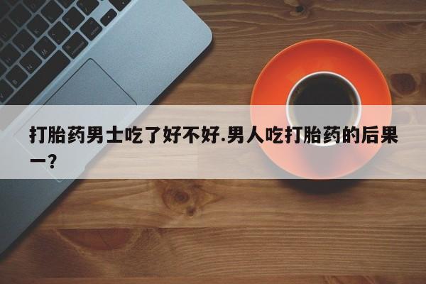怀孕个月能用流产药吗打胎药男士吃了好不好.男人吃打胎药的后果一？
