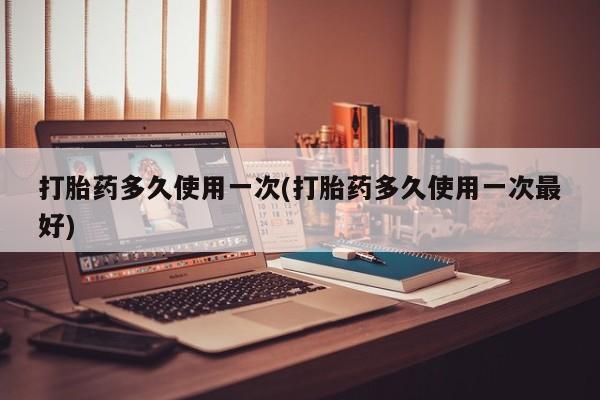 怀孕个月能用流产药吗打胎药多久使用一次(打胎药多久使用一次最好)