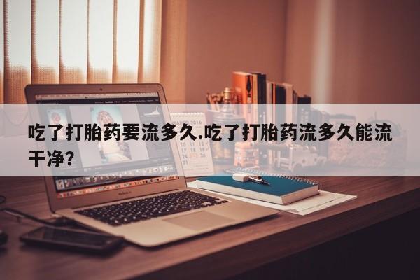 怀孕个月能用流产药吗吃了打胎药要流多久.吃了打胎药流多久能流干净？