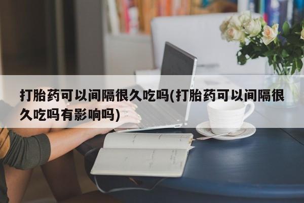 怀孕个月能用流产药吗打胎药可以间隔很久吃吗(打胎药可以间隔很久吃吗有影响吗)