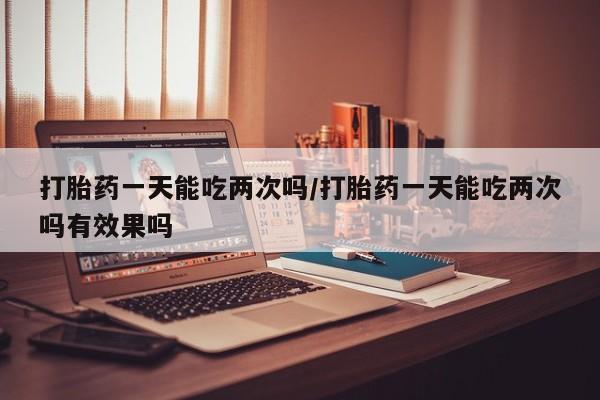 怀孕个月能用流产药吗打胎药一天能吃两次吗/打胎药一天能吃两次吗有效果吗