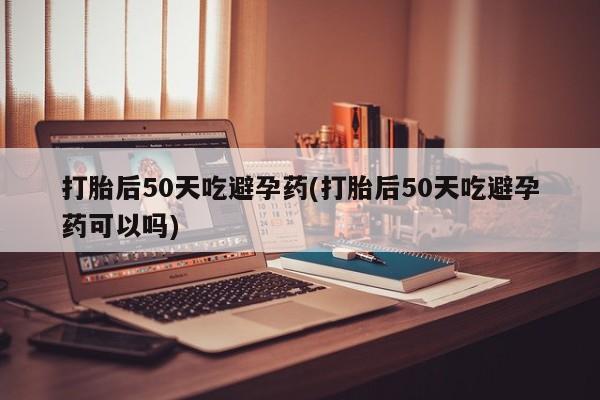 怀孕个月能用流产药吗打胎后50天吃避孕药(打胎后50天吃避孕药可以吗)