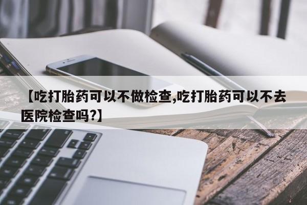 怀孕个月能用流产药吗【吃打胎药可以不做检查,吃打胎药可以不去医院检查吗?】