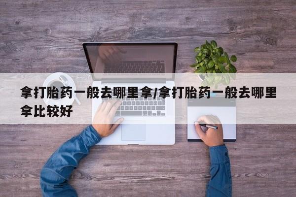 怀孕个月能用流产药吗拿打胎药一般去哪里拿/拿打胎药一般去哪里拿比较好