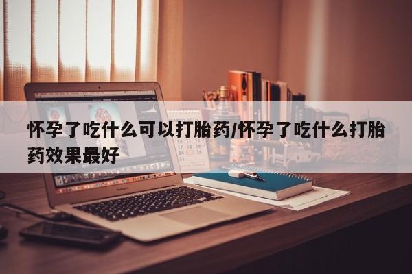 怀孕个月能用流产药吗怀孕了吃什么可以打胎药/怀孕了吃什么打胎药效果最好