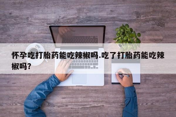 怀孕个月能用流产药吗怀孕吃打胎药能吃辣椒吗.吃了打胎药能吃辣椒吗？