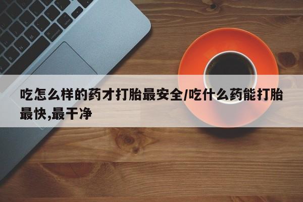怀孕个月能用流产药吗吃怎么样的药才打胎最安全/吃什么药能打胎最快,最干净