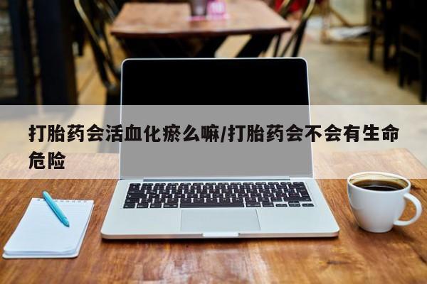 怀孕个月能用流产药吗打胎药会活血化瘀么嘛/打胎药会不会有生命危险
