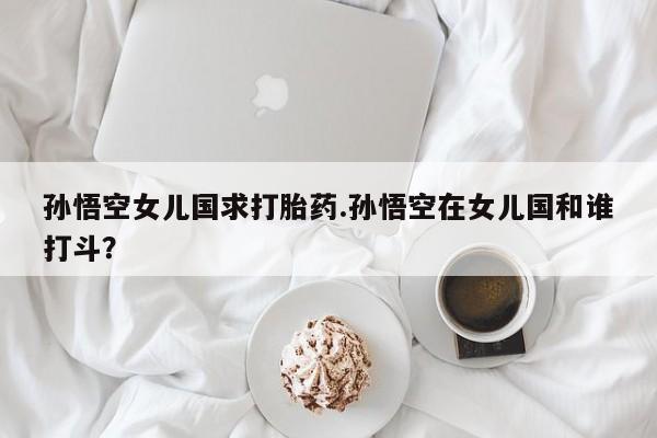 怀孕个月能用流产药吗孙悟空女儿国求打胎药.孙悟空在女儿国和谁打斗？