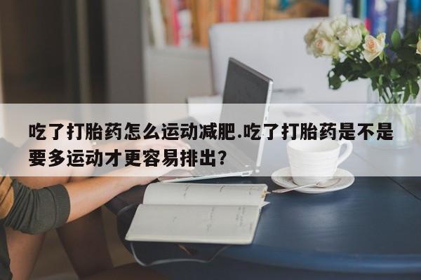 怀孕个月能用流产药吗吃了打胎药怎么运动减肥.吃了打胎药是不是要多运动才更容易排出？