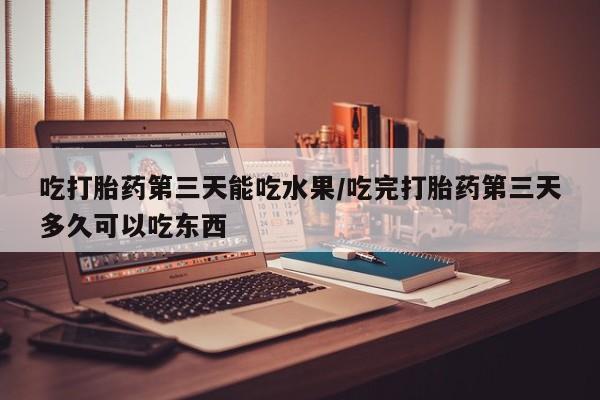怀孕个月能用流产药吗吃打胎药第三天能吃水果/吃完打胎药第三天多久可以吃东西