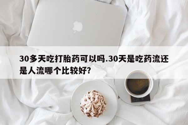 怀孕个月能用流产药吗30多天吃打胎药可以吗.30天是吃药流还是人流哪个比较好？