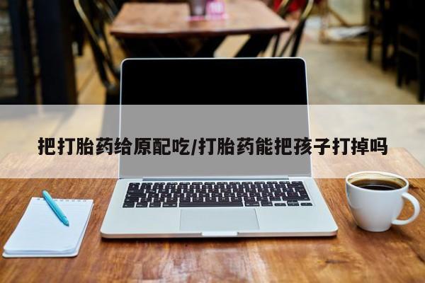 怀孕个月能用流产药吗把打胎药给原配吃/打胎药能把孩子打掉吗