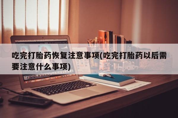 怀孕个月能用流产药吗吃完打胎药恢复注意事项(吃完打胎药以后需要注意什么事项)