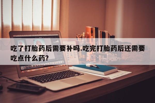 怀孕个月能用流产药吗吃了打胎药后需要补吗.吃完打胎药后还需要吃点什么药？