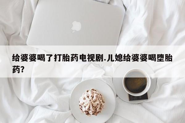 怀孕个月能用流产药吗给婆婆喝了打胎药电视剧.儿媳给婆婆喝堕胎药？