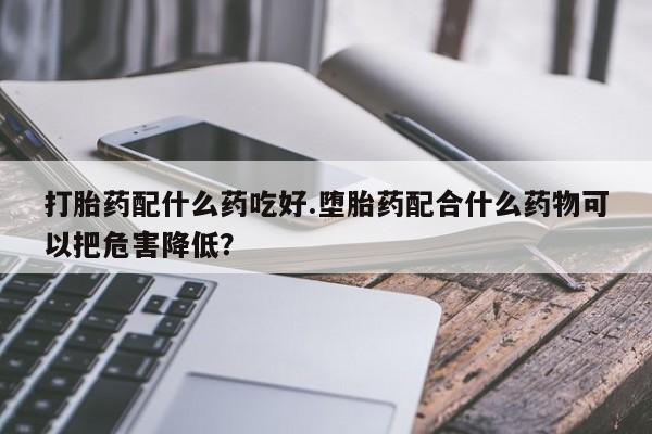 怀孕个月能用流产药吗打胎药配什么药吃好.堕胎药配合什么药物可以把危害降低？