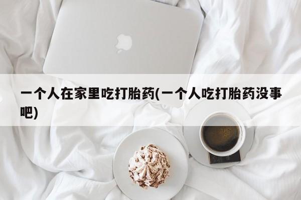 怀孕个月能用流产药吗一个人在家里吃打胎药(一个人吃打胎药没事吧)