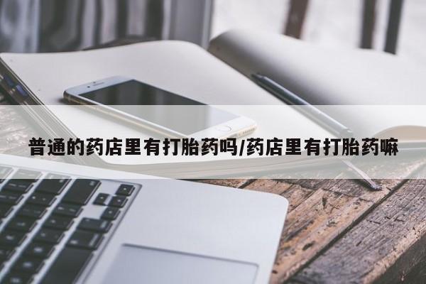 怀孕个月能用流产药吗普通的药店里有打胎药吗/药店里有打胎药嘛
