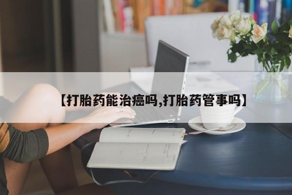 怀孕个月能用流产药吗【打胎药能治癌吗,打胎药管事吗】