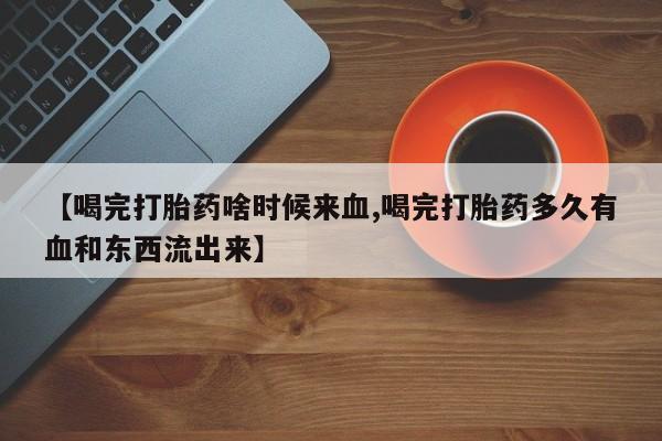 怀孕个月能用流产药吗【喝完打胎药啥时候来血,喝完打胎药多久有血和东西流出来】