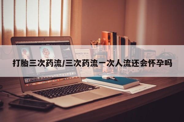 怀孕个月能用流产药吗打胎三次药流/三次药流一次人流还会怀孕吗
