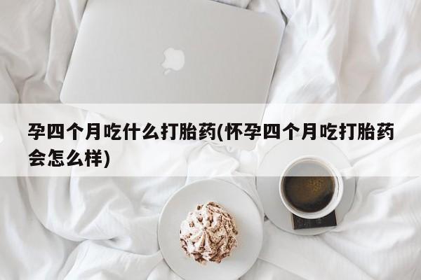 怀孕个月能用流产药吗孕四个月吃什么打胎药(怀孕四个月吃打胎药会怎么样)