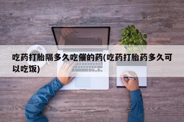 怀孕个月能用流产药吗吃药打胎隔多久吃催的药(吃药打胎药多久可以吃饭)